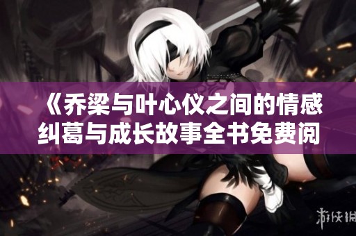 《乔梁与叶心仪之间的情感纠葛与成长故事全书免费阅读》