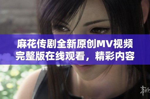 麻花传剧全新原创MV视频完整版在线观看，精彩内容不容错过