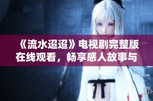 《流水迢迢》电视剧完整版在线观看，畅享感人故事与经典演绎