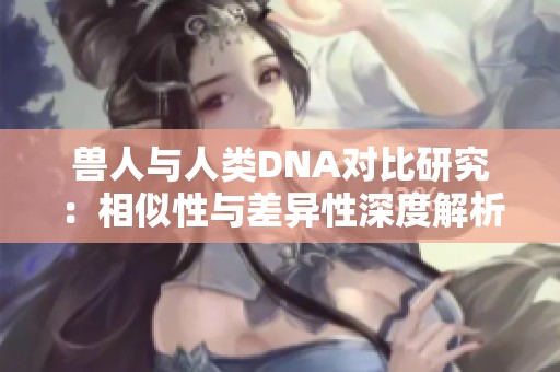 兽人与人类DNA对比研究：相似性与差异性深度解析