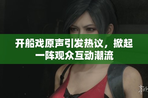 开船戏原声引发热议，掀起一阵观众互动潮流