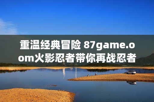 重温经典冒险 87game.oom火影忍者带你再战忍者世界