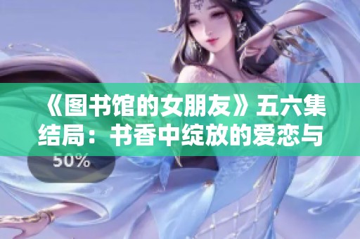 《图书馆的女朋友》五六集结局：书香中绽放的爱恋与成长