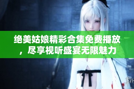 绝美姑娘精彩合集免费播放，尽享视听盛宴无限魅力