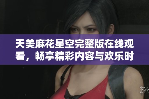 天美麻花星空完整版在线观看，畅享精彩内容与欢乐时刻