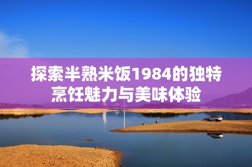 探索半熟米饭1984的独特烹饪魅力与美味体验
