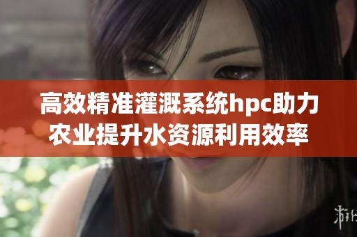 高效精准灌溉系统hpc助力农业提升水资源利用效率