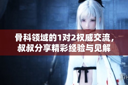 骨科领域的1对2权威交流，叔叔分享精彩经验与见解