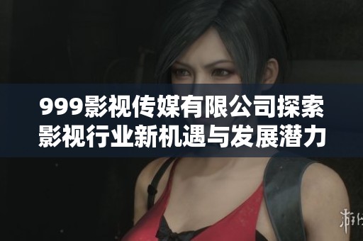 999影视传媒有限公司探索影视行业新机遇与发展潜力