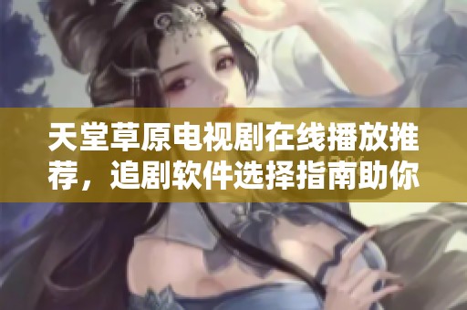 天堂草原电视剧在线播放推荐，追剧软件选择指南助你轻松追剧