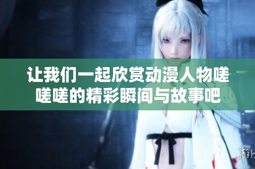 让我们一起欣赏动漫人物嗟嗟嗟的精彩瞬间与故事吧
