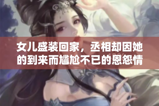 女儿盛装回家，丞相却因她的到来而尴尬不已的恩怨情仇