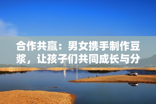 合作共赢：男女携手制作豆浆，让孩子们共同成长与分享