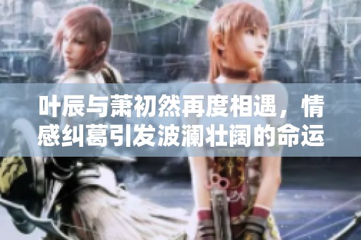 叶辰与萧初然再度相遇，情感纠葛引发波澜壮阔的命运之旅