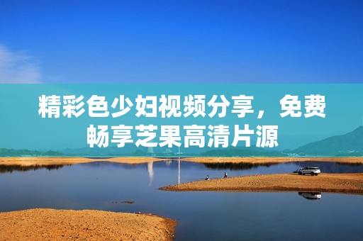 精彩色少妇视频分享，免费畅享芝果高清片源