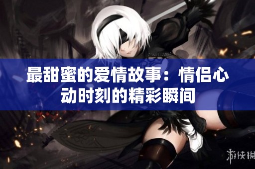 最甜蜜的爱情故事：情侣心动时刻的精彩瞬间
