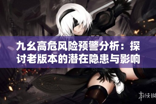 九幺高危风险预警分析：探讨老版本的潜在隐患与影响