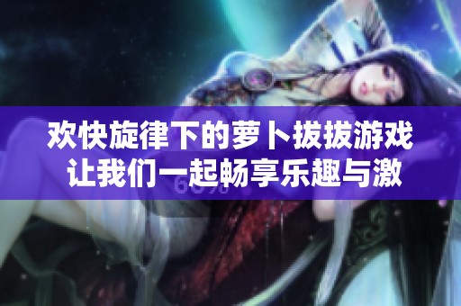 欢快旋律下的萝卜拔拔游戏 让我们一起畅享乐趣与激情
