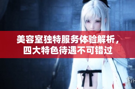 美容室独特服务体验解析，四大特色待遇不可错过