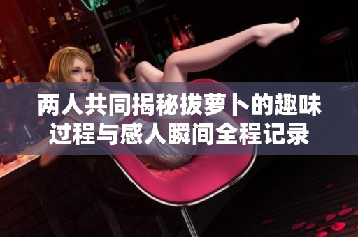 两人共同揭秘拔萝卜的趣味过程与感人瞬间全程记录