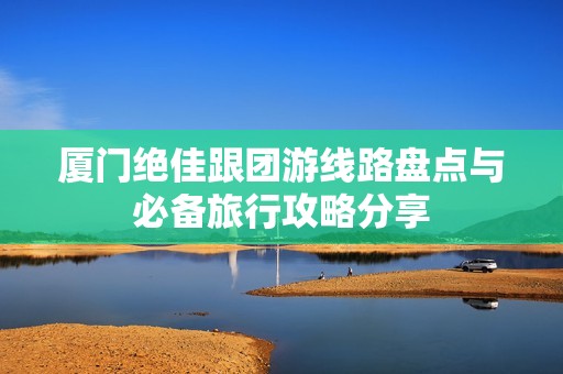 厦门绝佳跟团游线路盘点与必备旅行攻略分享