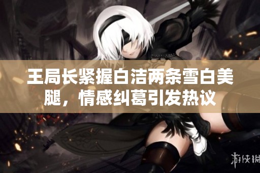 王局长紧握白洁两条雪白美腿，情感纠葛引发热议