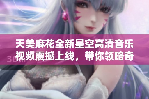 天美麻花全新星空高清音乐视频震撼上线，带你领略奇妙夜空之旅