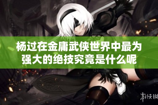 杨过在金庸武侠世界中最为强大的绝技究竟是什么呢