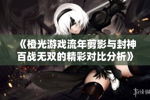 《橙光游戏流年剪影与封神百战无双的精彩对比分析》