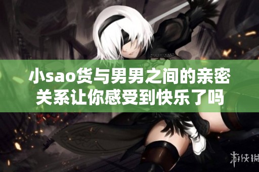 小sao货与男男之间的亲密关系让你感受到快乐了吗